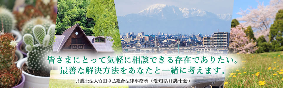 皆さまにとって気軽に相談できる存在でありたい。最善な解決方法をあなたと一緒に考えます。弁護士法人竹田卓弘総合法律事務所（愛知県弁護士会）